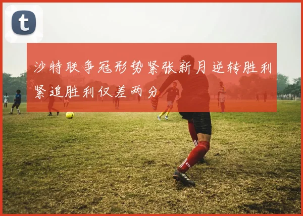 沙特联争冠形势紧张新月逆转胜利紧追胜利仅差两分