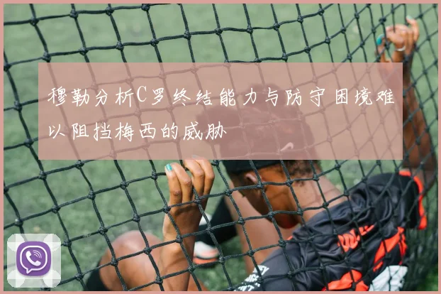 穆勒分析C罗终结能力与防守困境难以阻挡梅西的威胁