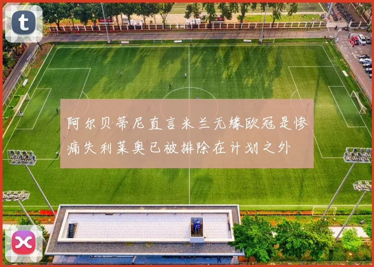 阿尔贝蒂尼直言米兰无缘欧冠是惨痛失利莱奥已被排除在计划之外