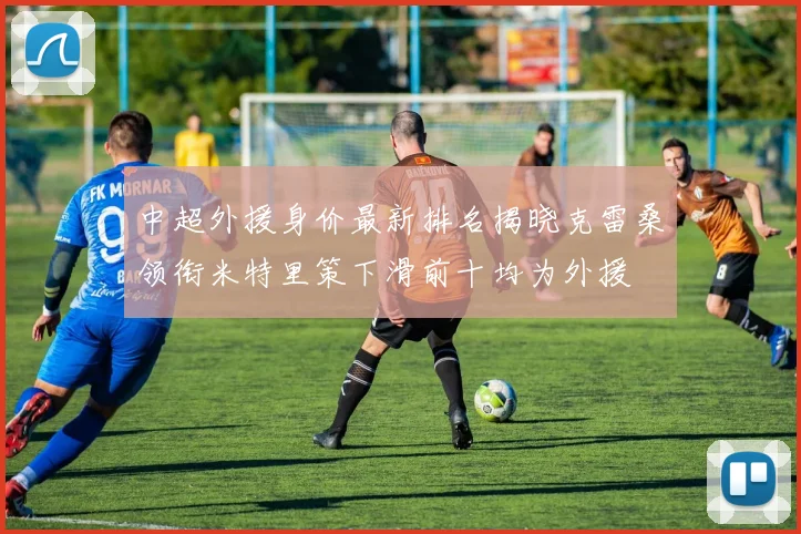 中超外援身价最新排名揭晓克雷桑领衔米特里策下滑前十均为外援