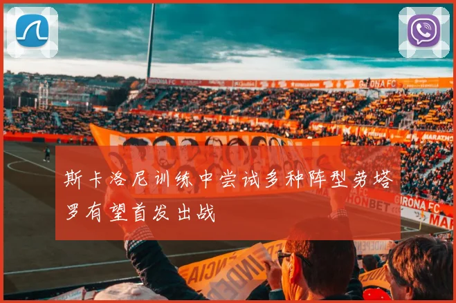 斯卡洛尼训练中尝试多种阵型劳塔罗有望首发出战