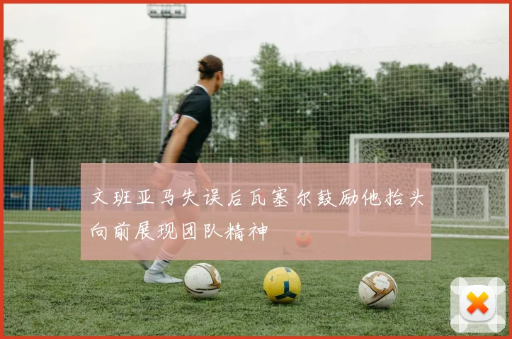 文班亚马失误后瓦塞尔鼓励他抬头向前展现团队精神