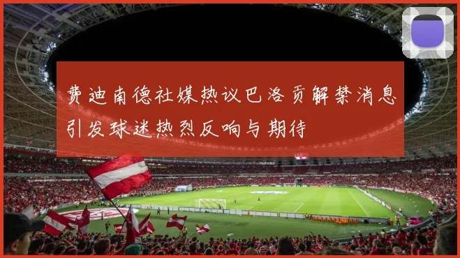 费迪南德社媒热议巴洛贡解禁消息引发球迷热烈反响与期待