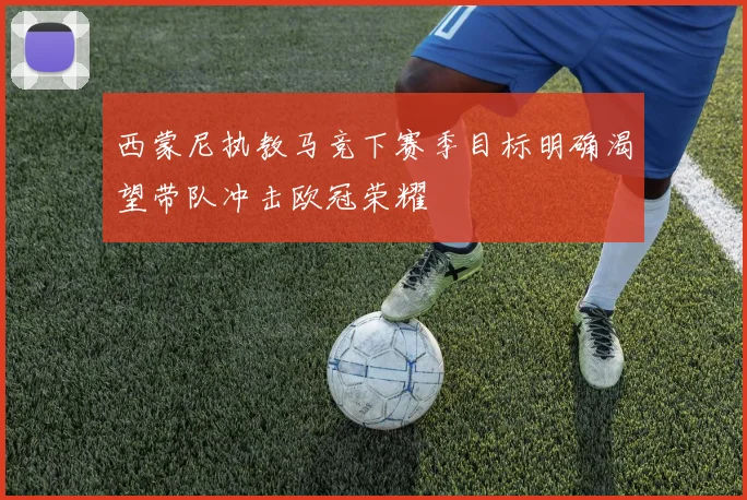 西蒙尼执教马竞下赛季目标明确渴望带队冲击欧冠荣耀