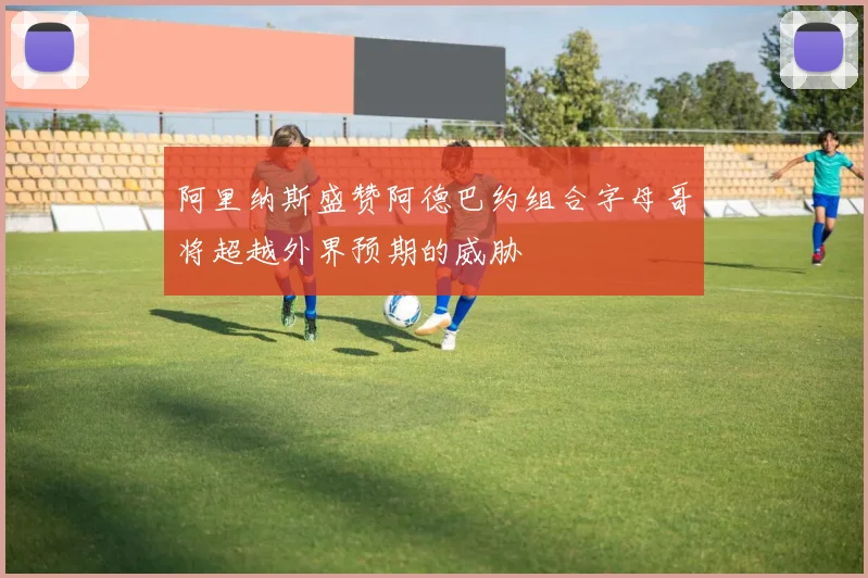 阿里纳斯盛赞阿德巴约组合字母哥将超越外界预期的威胁