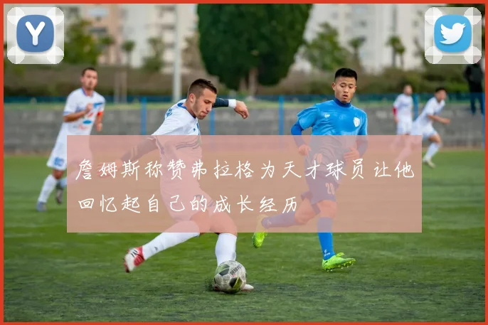 詹姆斯称赞弗拉格为天才球员让他回忆起自己的成长经历