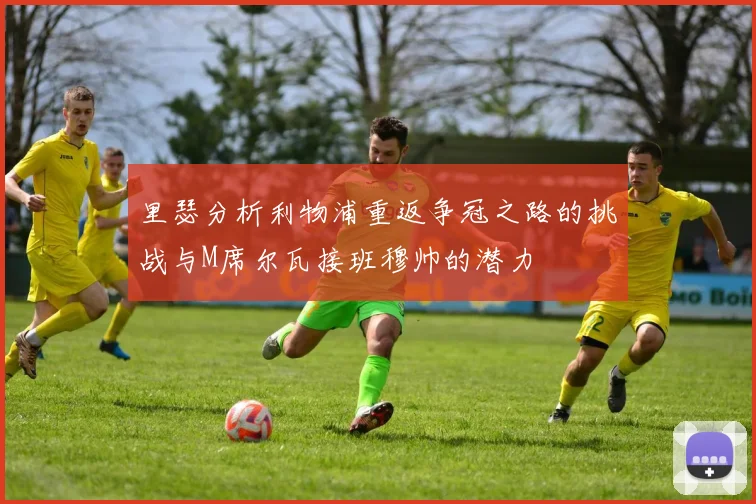 里瑟分析利物浦重返争冠之路的挑战与M席尔瓦接班穆帅的潜力