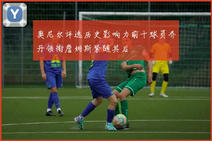 奥尼尔评选历史影响力前十球员乔丹领衔詹姆斯紧随其后
