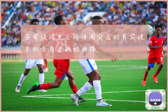 芬奇谈诺里合同传闻背后的真实追求机会与金钱的抉择