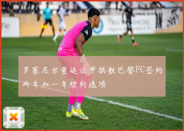 罗塞尼尔重返法甲执教巴黎FC签约两年加一年续约选项