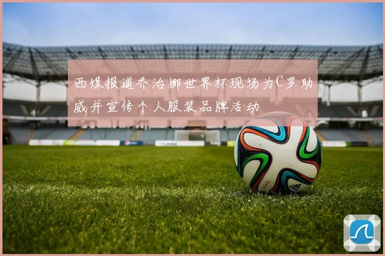 西媒报道乔治娜世界杯现场为C罗助威并宣传个人服装品牌活动