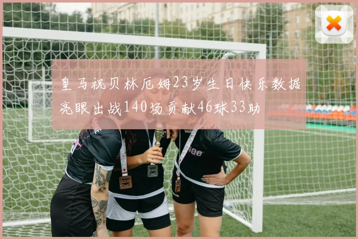 皇马祝贝林厄姆23岁生日快乐数据亮眼出战140场贡献46球33助
