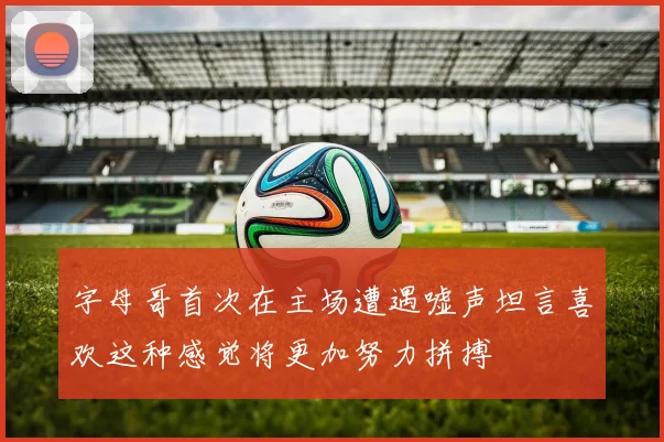 字母哥首次在主场遭遇嘘声坦言喜欢这种感觉将更加努力拼搏