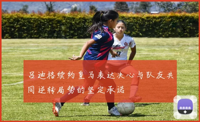 吕迪格续约皇马表达决心与队友共同逆转局势的坚定承诺