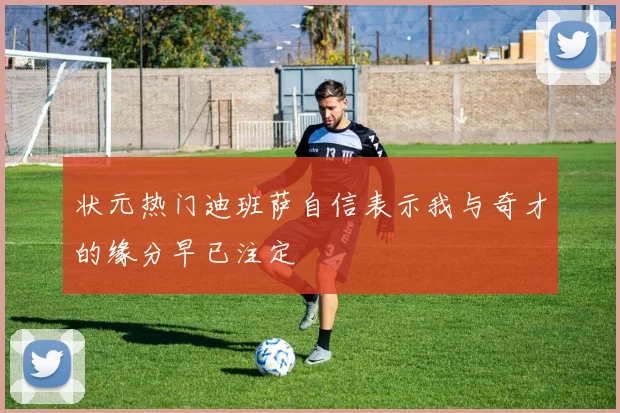 状元热门迪班萨自信表示我与奇才的缘分早已注定