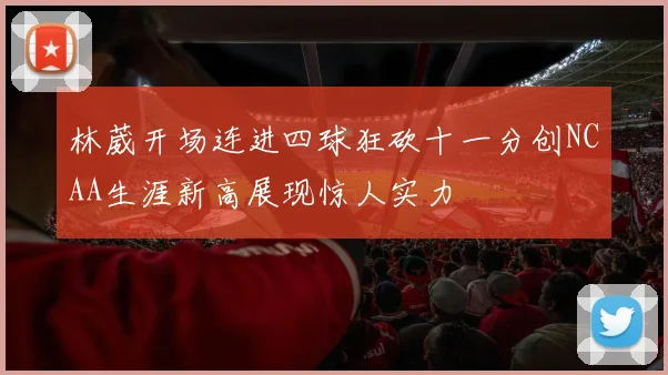 林葳开场连进四球狂砍十一分创NCAA生涯新高展现惊人实力