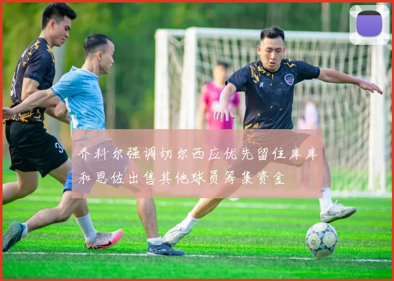 乔科尔强调切尔西应优先留住库库和恩佐出售其他球员筹集资金