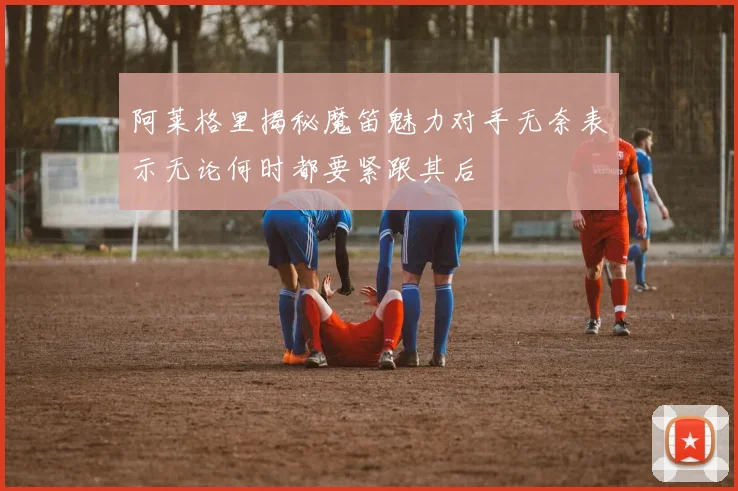 阿莱格里揭秘魔笛魅力对手无奈表示无论何时都要紧跟其后