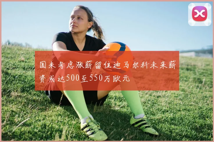 国米考虑涨薪留住迪马尔科未来薪资或达500至550万欧元